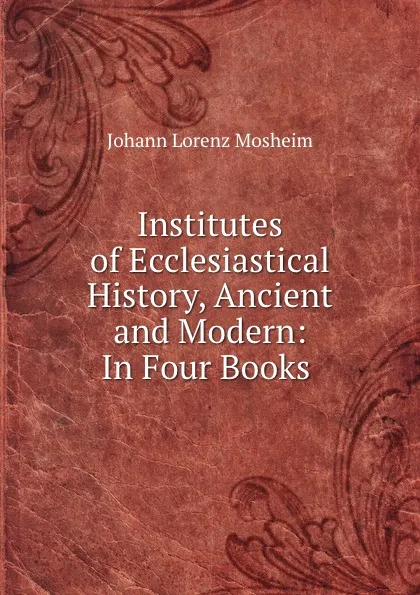 Обложка книги Institutes of Ecclesiastical History, Ancient and Modern: In Four Books ., Johann Lorenz Mosheim