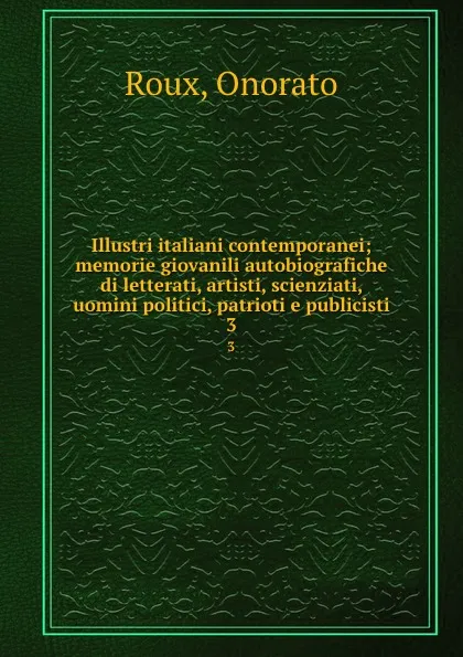 Обложка книги Illustri italiani contemporanei; memorie giovanili autobiografiche di letterati, artisti, scienziati, uomini politici, patrioti e publicisti. 3, Onorato Roux