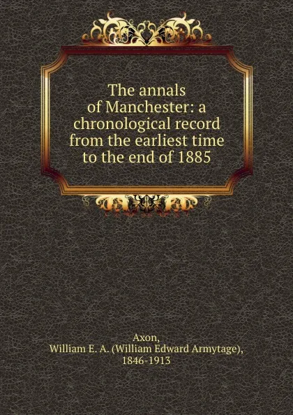 Обложка книги The annals of Manchester: a chronological record from the earliest time to the end of 1885, William Edward Armytage Axon