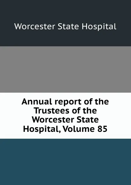 Обложка книги Annual report of the Trustees of the Worcester State Hospital, Volume 85, Worcester State Hospital