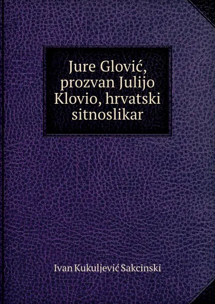 Обложка книги Jure Glovic, prozvan Julijo Klovio, hrvatski sitnoslikar, Ivan Kukuljević Sakcinski