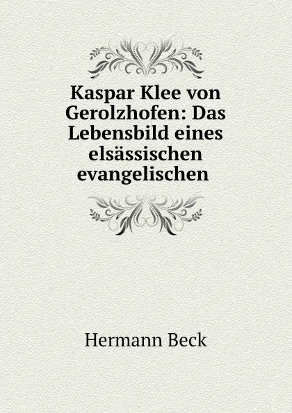 Обложка книги Kaspar Klee von Gerolzhofen: Das Lebensbild eines elsassischen evangelischen ., Hermann Beck