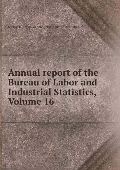 Обложка книги Annual report of the Bureau of Labor and Industrial Statistics, Volume 16, Michigan. Bureau of Labor and Industrial Statistics