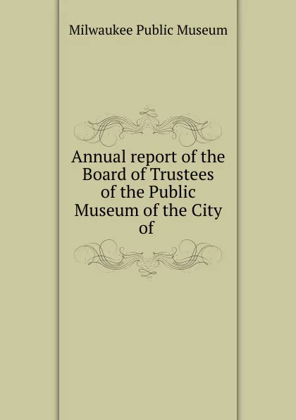 Обложка книги Annual report of the Board of Trustees of the Public Museum of the City of ., Milwaukee Public Museum