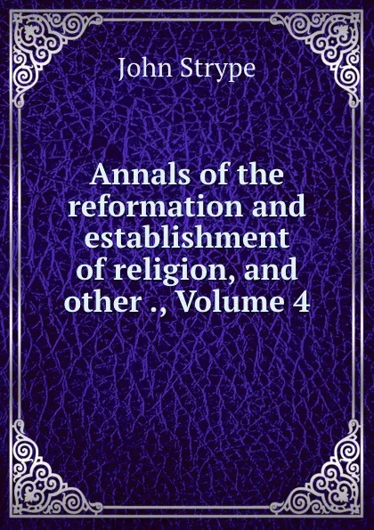 Обложка книги Annals of the reformation and establishment of religion, and other ., Volume 4, John Strype