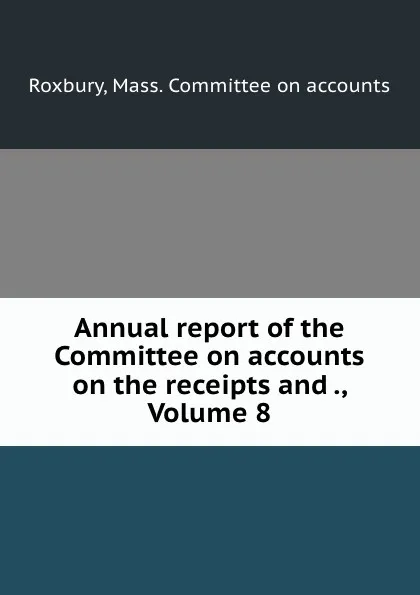 Обложка книги Annual report of the Committee on accounts on the receipts and ., Volume 8, Mass. Committee on accounts Roxbury