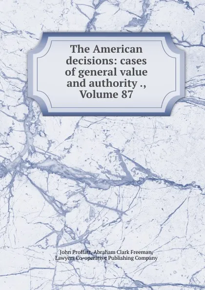 Обложка книги The American decisions: cases of general value and authority ., Volume 87, John Proffatt