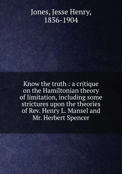 Обложка книги Know the truth : a critique on the Hamiltonian theory of limitation, including some strictures upon the theories of Rev. Henry L. Mansel and Mr. Herbert Spencer, Jesse Henry Jones