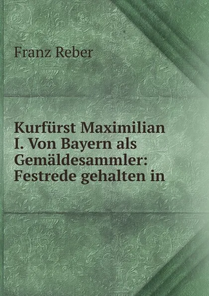 Обложка книги Kurfurst Maximilian I. Von Bayern als Gemaldesammler: Festrede gehalten in ., Franz Reber