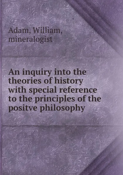 Обложка книги An inquiry into the theories of history with special reference to the principles of the positve philosophy, William Adam