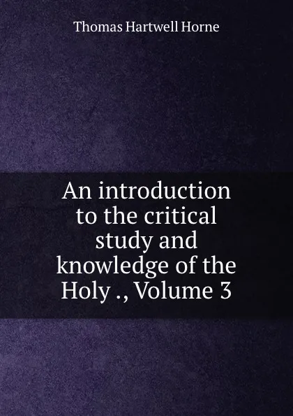 Обложка книги An introduction to the critical study and knowledge of the Holy ., Volume 3, Thomas Hartwell Horne