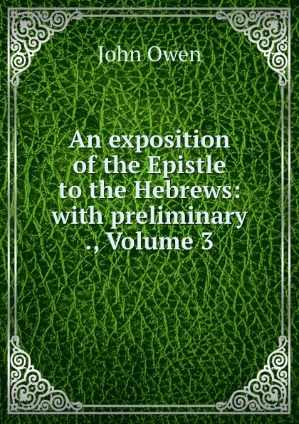 Обложка книги An exposition of the Epistle to the Hebrews: with preliminary ., Volume 3, John Owen