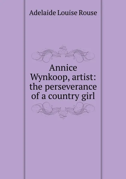 Обложка книги Annice Wynkoop, artist: the perseverance of a country girl, Adelaide Louise Rouse