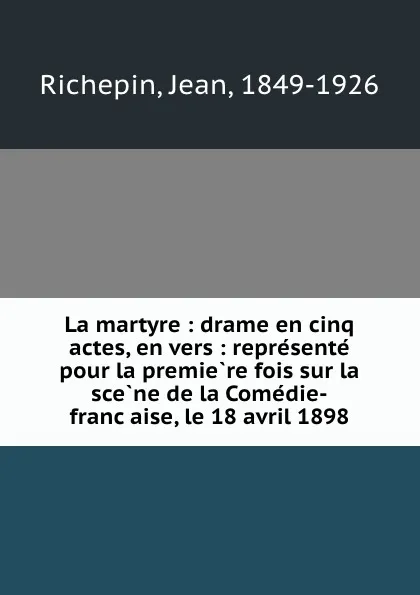 Обложка книги La martyre : drame en cinq actes, en vers : represente pour la premiere fois sur la scene de la Comedie-francaise, le 18 avril 1898, Jean Richepin