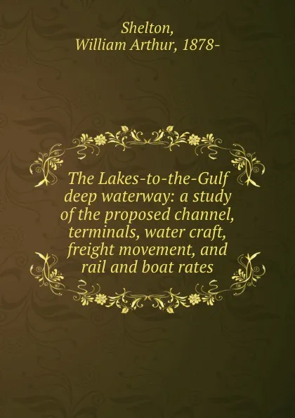 Обложка книги The Lakes-to-the-Gulf deep waterway: a study of the proposed channel, terminals, water craft, freight movement, and rail and boat rates, William Arthur Shelton