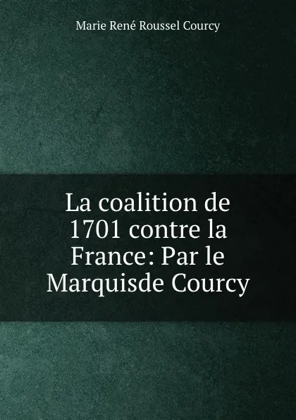 Обложка книги La coalition de 1701 contre la France: Par le Marquisde Courcy, Marie René Roussel Courcy