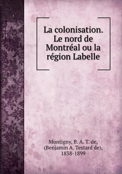 Обложка книги La colonisation. Le nord de Montreal ou la region Labelle, B. A. T. de Montigny