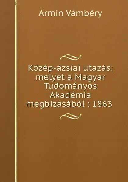 Обложка книги Kozep-azsiai utazas: melyet a Magyar Tudomanyos Akademia megbizasabol : 1863 ., Ármin Vámbéry