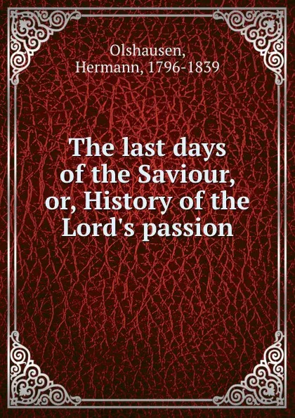 Обложка книги The last days of the Saviour, or, History of the Lord.s passion, Hermann Olshausen