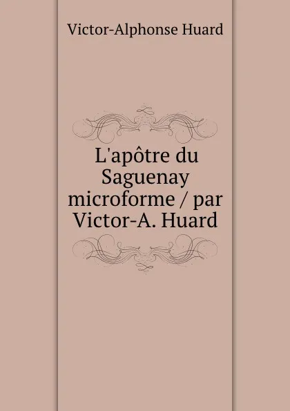 Обложка книги L.apotre du Saguenay microforme / par Victor-A. Huard, Victor-Alphonse Huard