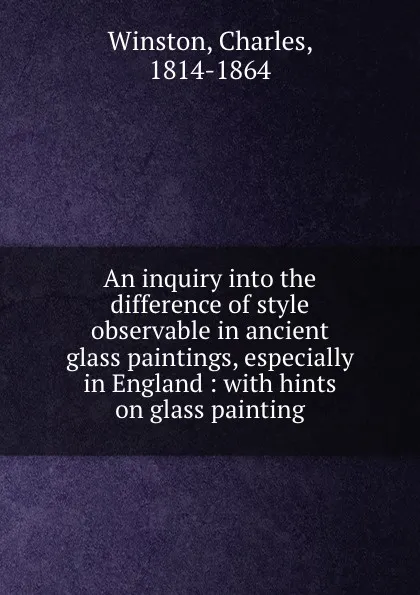 Обложка книги An inquiry into the difference of style observable in ancient glass paintings, especially in England : with hints on glass painting, Charles Winston