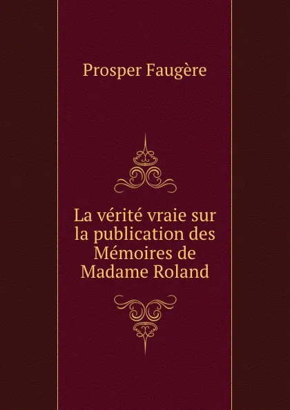 Обложка книги La verite vraie sur la publication des Memoires de Madame Roland, Prosper Faugère