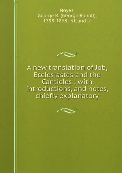 Обложка книги A new translation of Job, Ecclesiastes and the Canticles : with introductions, and notes, chiefly explanatory, George Rapall Noyes