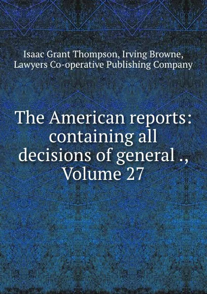 Обложка книги The American reports: containing all decisions of general ., Volume 27, Isaac Grant Thompson