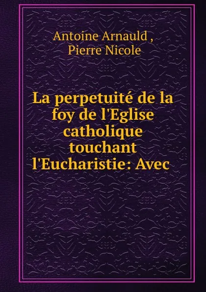 Обложка книги La perpetuite de la foy de l.Eglise catholique touchant l.Eucharistie: Avec ., Antoine Arnauld