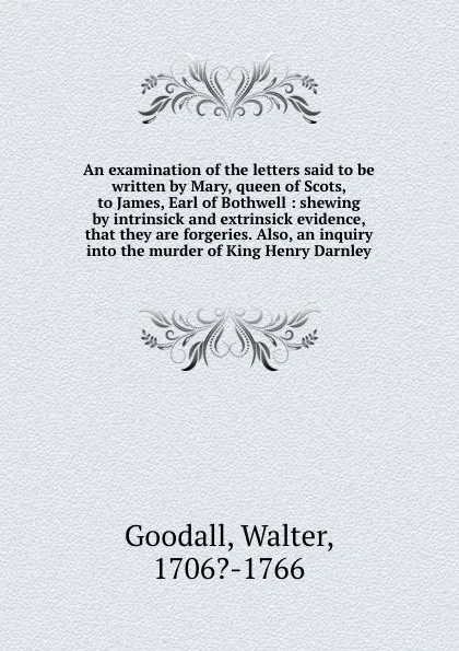 Обложка книги An examination of the letters said to be written by Mary, queen of Scots, to James, Earl of Bothwell : shewing by intrinsick and extrinsick evidence, that they are forgeries. Also, an inquiry into the murder of King Henry Darnley, Walter Goodall