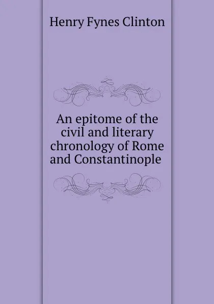 Обложка книги An epitome of the civil and literary chronology of Rome and Constantinople ., Henry Fynes Clinton