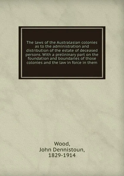 Обложка книги The laws of the Australasian colonies as to the administration and distribution of the estate of deceased persons. With a prelininary part on the foundation and boundaries of those colonies and the law in force in them, John Dennistoun Wood