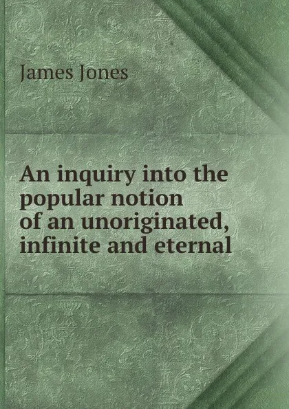 Обложка книги An inquiry into the popular notion of an unoriginated, infinite and eternal ., James Jones