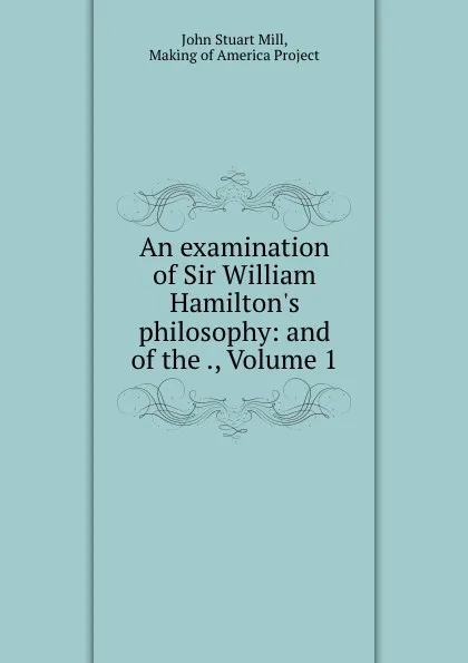 Обложка книги An examination of Sir William Hamilton.s philosophy: and of the ., Volume 1, John Stuart Mill