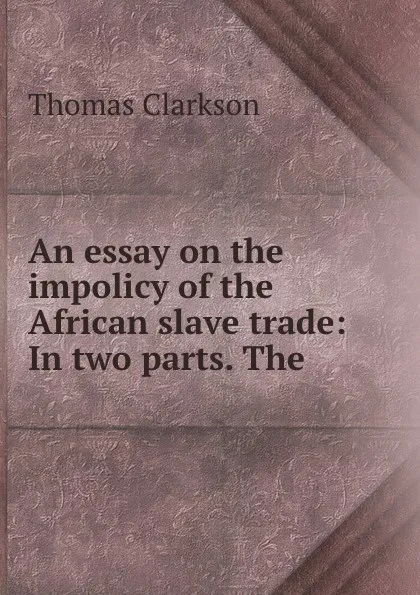 Обложка книги An essay on the impolicy of the African slave trade: In two parts. The ., Thomas Clarkson