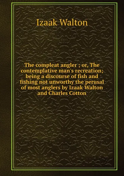 Обложка книги The compleat angler ; or, The contemplative man.s recreation; being a discourse of fish and fishing not unworthy the perusal of most anglers by Izaak Walton and Charles Cotton, Walton Izaak