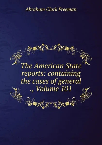 Обложка книги The American State reports: containing the cases of general ., Volume 101, Abraham Clark Freeman