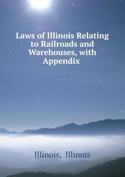 Обложка книги Laws of Illinois Relating to Railroads and Warehouses, with Appendix ., Illinois Illinois