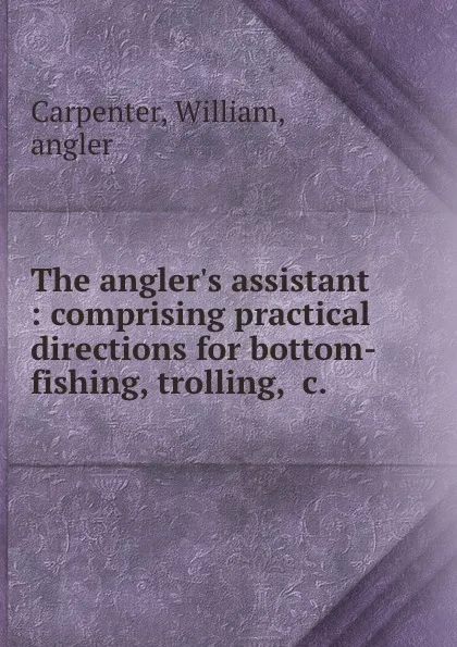 Обложка книги The angler.s assistant : comprising practical directions for bottom-fishing, trolling, .c., William Carpenter