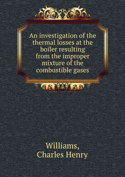 Обложка книги An investigation of the thermal losses at the boiler resulting from the improper mixture of the combustible gases, Charles Henry Williams