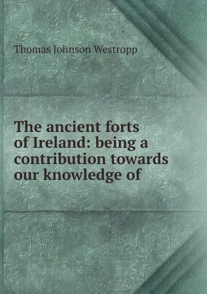 Обложка книги The ancient forts of Ireland: being a contribution towards our knowledge of ., Thomas Johnson Westropp