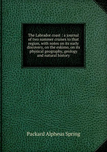 Обложка книги The Labrador coast : a journal of two summer cruises to that region, with notes on its early discovery, on the eskimo, on its physical geography, geology and natural history, A.S. Packard