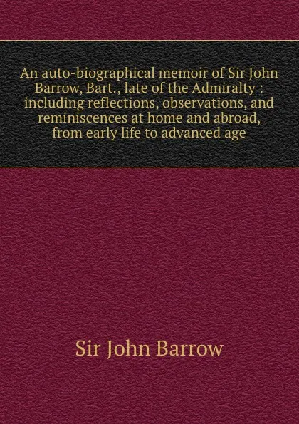 Обложка книги An auto-biographical memoir of Sir John Barrow, Bart., late of the Admiralty : including reflections, observations, and reminiscences at home and abroad, from early life to advanced age, John Barrow