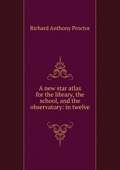 Обложка книги A new star atlas for the library, the school, and the observatory: in twelve ., Richard A. Proctor