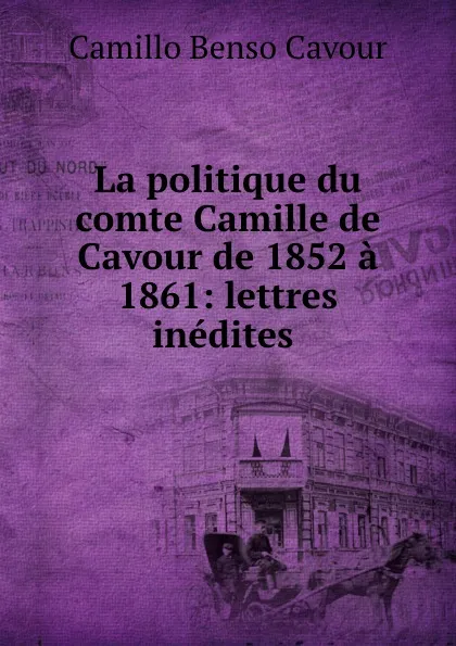 Обложка книги La politique du comte Camille de Cavour de 1852 a 1861: lettres inedites ., Camillo Benso Cavour