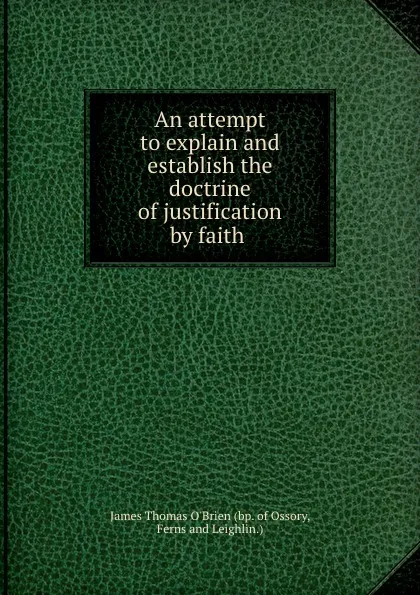 Обложка книги An attempt to explain and establish the doctrine of justification by faith ., James Thomas O'Brien