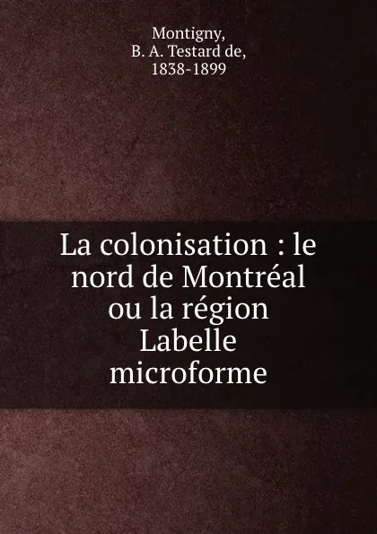 Обложка книги La colonisation : le nord de Montreal ou la region Labelle microforme, B. A. Testard de Montigny