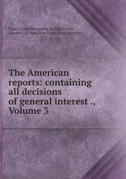 Обложка книги The American reports: containing all decisions of general interest ., Volume 3, Isaac Grant Thompson