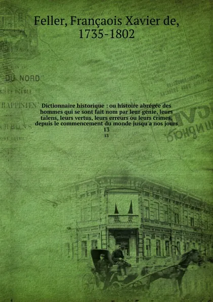 Обложка книги Dictionnaire historique : ou histoire abregee des hommes qui se sont fait nom par leur genie, leurs talens, leurs vertus, leurs erreurs ou leurs crimes, depuis le commencement du monde jusqu.a nos jours. 13, François-Xavier Feller