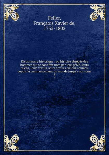 Обложка книги Dictionnaire historique : ou histoire abregee des hommes qui se sont fait nom par leur genie, leurs talens, leurs vertus, leurs erreurs ou leurs crimes, depuis le commencement du monde jusqu.a nos jours. 8, François-Xavier Feller